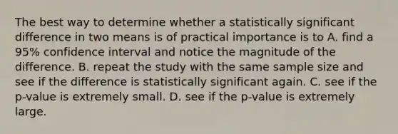 The best way to determine whether a statistically significant difference in two means is of practical importance is to A. find a 95% confidence interval and notice the magnitude of the difference. B. repeat the study with the same sample size and see if the difference is statistically significant again. C. see if the p-value is extremely small. D. see if the p-value is extremely large.