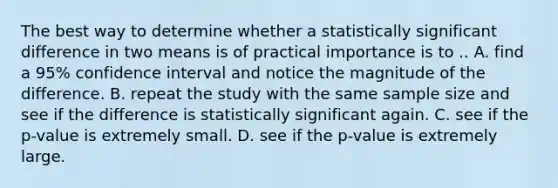 The best way to determine whether a statistically significant difference in two means is of practical importance is to .. A. find a 95% confidence interval and notice the magnitude of the difference. B. repeat the study with the same sample size and see if the difference is statistically significant again. C. see if the p-value is extremely small. D. see if the p-value is extremely large.