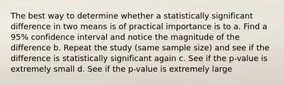 The best way to determine whether a statistically significant difference in two means is of practical importance is to a. Find a 95% confidence interval and notice the magnitude of the difference b. Repeat the study (same sample size) and see if the difference is statistically significant again c. See if the p-value is extremely small d. See if the p-value is extremely large