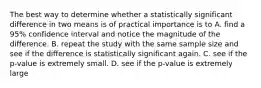 The best way to determine whether a statistically significant difference in two means is of practical importance is to A. find a 95% confidence interval and notice the magnitude of the difference. B. repeat the study with the same sample size and see if the difference is statistically significant again. C. see if the p-value is extremely small. D. see if the p-value is extremely large