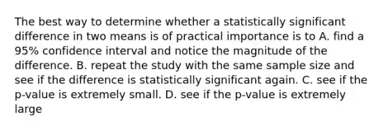 The best way to determine whether a statistically significant difference in two means is of practical importance is to A. find a 95% confidence interval and notice the magnitude of the difference. B. repeat the study with the same sample size and see if the difference is statistically significant again. C. see if the p-value is extremely small. D. see if the p-value is extremely large