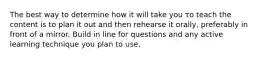 The best way to determine how it will take you το teach the content is to plan it out and then rehearse it orally, preferably in front of a mirror. Build in line for questions and any active learning technique you plan to use.