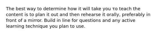 The best way to determine how it will take you το teach the content is to plan it out and then rehearse it orally, preferably in front of a mirror. Build in line for questions and any active learning technique you plan to use.