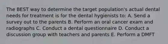 The BEST way to determine the target population's actual dental needs for treatment is for the dental hygienists to: A. Send a survey out to the parents B. Perform an oral cancer exam and radiographs C. Conduct a dental questionnaire D. Conduct a discussion group with teachers and parents E. Perform a DMFT