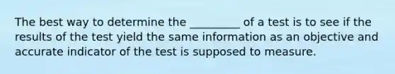 The best way to determine the _________ of a test is to see if the results of the test yield the same information as an objective and accurate indicator of the test is supposed to measure.