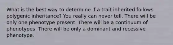 What is the best way to determine if a trait inherited follows polygenic inheritance? You really can never tell. There will be only one phenotype present. There will be a continuum of phenotypes. There will be only a dominant and recessive phenotype.