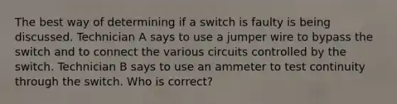 The best way of determining if a switch is faulty is being discussed. Technician A says to use a jumper wire to bypass the switch and to connect the various circuits controlled by the switch. Technician B says to use an ammeter to test continuity through the switch. Who is correct?