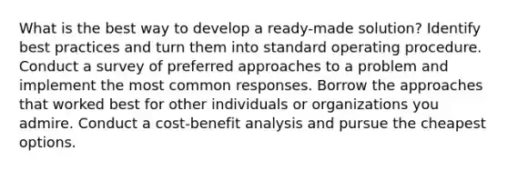 What is the best way to develop a ready-made solution? Identify best practices and turn them into standard operating procedure. Conduct a survey of preferred approaches to a problem and implement the most common responses. Borrow the approaches that worked best for other individuals or organizations you admire. Conduct a cost-benefit analysis and pursue the cheapest options.