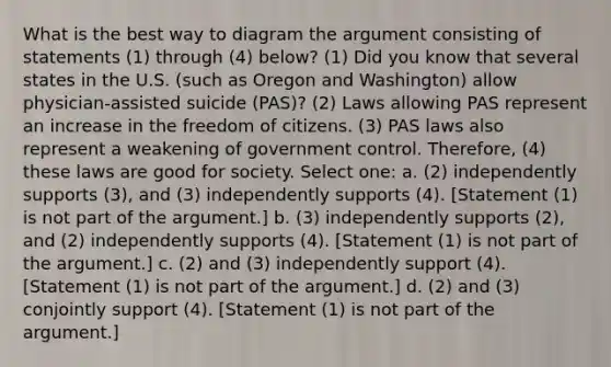 What is the best way to diagram the argument consisting of statements (1) through (4) below? (1) Did you know that several states in the U.S. (such as Oregon and Washington) allow physician-assisted suicide (PAS)? (2) Laws allowing PAS represent an increase in the freedom of citizens. (3) PAS laws also represent a weakening of government control. Therefore, (4) these laws are good for society. Select one: a. (2) independently supports (3), and (3) independently supports (4). [Statement (1) is not part of the argument.] b. (3) independently supports (2), and (2) independently supports (4). [Statement (1) is not part of the argument.] c. (2) and (3) independently support (4). [Statement (1) is not part of the argument.] d. (2) and (3) conjointly support (4). [Statement (1) is not part of the argument.]