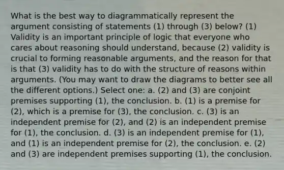 What is the best way to diagrammatically represent the argument consisting of statements (1) through (3) below? (1) Validity is an important principle of logic that everyone who cares about reasoning should understand, because (2) validity is crucial to forming reasonable arguments, and the reason for that is that (3) validity has to do with the structure of reasons within arguments. (You may want to draw the diagrams to better see all the different options.) Select one: a. (2) and (3) are conjoint premises supporting (1), the conclusion. b. (1) is a premise for (2), which is a premise for (3), the conclusion. c. (3) is an independent premise for (2), and (2) is an independent premise for (1), the conclusion. d. (3) is an independent premise for (1), and (1) is an independent premise for (2), the conclusion. e. (2) and (3) are independent premises supporting (1), the conclusion.