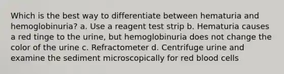 Which is the best way to differentiate between hematuria and hemoglobinuria? a. Use a reagent test strip b. Hematuria causes a red tinge to the urine, but hemoglobinuria does not change the color of the urine c. Refractometer d. Centrifuge urine and examine the sediment microscopically for red blood cells