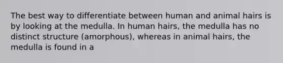 The best way to differentiate between human and animal hairs is by looking at the medulla. In human hairs, the medulla has no distinct structure (amorphous), whereas in animal hairs, the medulla is found in a