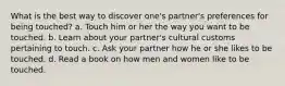 What is the best way to discover one's partner's preferences for being touched? a. Touch him or her the way you want to be touched. b. Learn about your partner's cultural customs pertaining to touch. c. Ask your partner how he or she likes to be touched. d. Read a book on how men and women like to be touched.