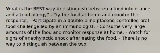 What is the BEST way to distinguish between a food intolerance and a food allergy? - Try the food at home and monitor the response. - Participate in a double-blind placebo-controlled oral food challenge led by an immunologist. - Consume very large amounts of the food and monitor response at home. - Watch for signs of anaphylactic shock after eating the food. - There is no way to distinguish between the two.