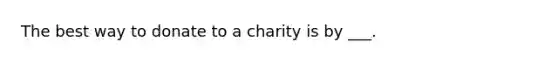 The best way to donate to a charity is by ___.