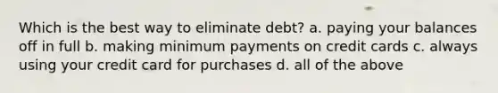 Which is the best way to eliminate debt? a. paying your balances off in full b. making minimum payments on credit cards c. always using your credit card for purchases d. all of the above