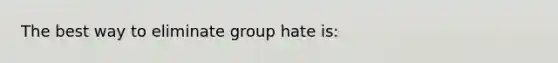 The best way to eliminate group hate is: