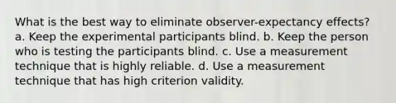 What is the best way to eliminate observer-expectancy effects? a. Keep the experimental participants blind. b. Keep the person who is testing the participants blind. c. Use a measurement technique that is highly reliable. d. Use a measurement technique that has high criterion validity.