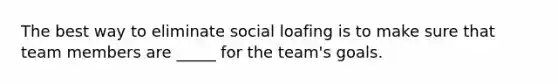 The best way to eliminate social loafing is to make sure that team members are _____ for the team's goals.