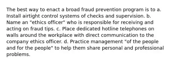 The best way to enact a broad fraud prevention program is to a. Install airtight control systems of checks and supervision. b. Name an "ethics officer" who is responsible for receiving and acting on fraud tips. c. Place dedicated hotline telephones on walls around the workplace with direct communication to the company ethics officer. d. Practice management "of the people and for the people" to help them share personal and professional problems.