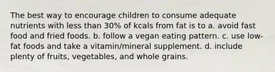 The best way to encourage children to consume adequate nutrients with less than 30% of kcals from fat is to a. avoid fast food and fried foods. b. follow a vegan eating pattern. c. use low-fat foods and take a vitamin/mineral supplement. d. include plenty of fruits, vegetables, and whole grains.