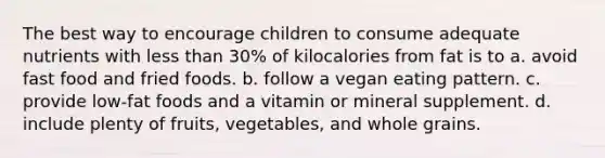 The best way to encourage children to consume adequate nutrients with less than 30% of kilocalories from fat is to a. avoid fast food and fried foods. b. follow a vegan eating pattern. c. provide low-fat foods and a vitamin or mineral supplement. d. include plenty of fruits, vegetables, and whole grains.