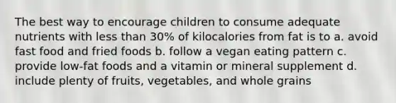 The best way to encourage children to consume adequate nutrients with less than 30% of kilocalories from fat is to a. avoid fast food and fried foods b. follow a vegan eating pattern c. provide low-fat foods and a vitamin or mineral supplement d. include plenty of fruits, vegetables, and whole grains