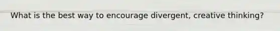 What is the best way to encourage divergent, creative thinking?