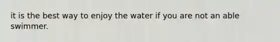 it is the best way to enjoy the water if you are not an able swimmer.