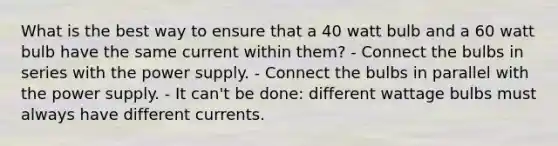 What is the best way to ensure that a 40 watt bulb and a 60 watt bulb have the same current within them? - Connect the bulbs in series with the power supply. - Connect the bulbs in parallel with the power supply. - It can't be done: different wattage bulbs must always have different currents.