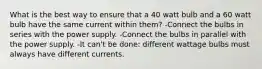 What is the best way to ensure that a 40 watt bulb and a 60 watt bulb have the same current within them? -Connect the bulbs in series with the power supply. -Connect the bulbs in parallel with the power supply. -It can't be done: different wattage bulbs must always have different currents.