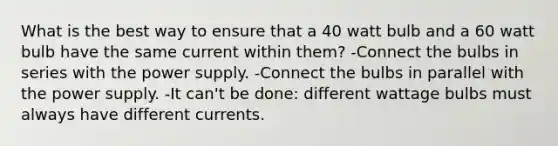 What is the best way to ensure that a 40 watt bulb and a 60 watt bulb have the same current within them? -Connect the bulbs in series with the power supply. -Connect the bulbs in parallel with the power supply. -It can't be done: different wattage bulbs must always have different currents.