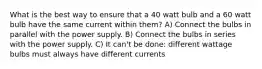 What is the best way to ensure that a 40 watt bulb and a 60 watt bulb have the same current within them? A) Connect the bulbs in parallel with the power supply. B) Connect the bulbs in series with the power supply. C) It can't be done: different wattage bulbs must always have different currents