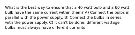 What is the best way to ensure that a 40 watt bulb and a 60 watt bulb have the same current within them? A) Connect the bulbs in parallel with the power supply. B) Connect the bulbs in series with the power supply. C) It can't be done: different wattage bulbs must always have different currents