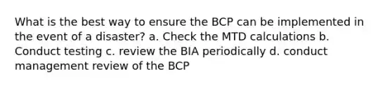 What is the best way to ensure the BCP can be implemented in the event of a disaster? a. Check the MTD calculations b. Conduct testing c. review the BIA periodically d. conduct management review of the BCP