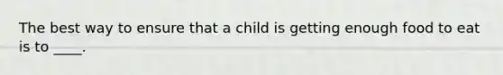 The best way to ensure that a child is getting enough food to eat is to ____.