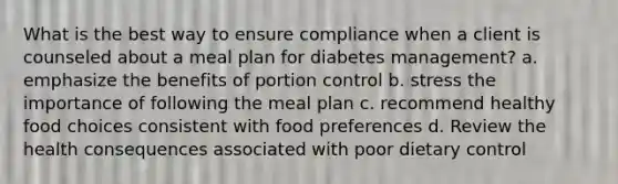 What is the best way to ensure compliance when a client is counseled about a meal plan for diabetes management? a. emphasize the benefits of portion control b. stress the importance of following the meal plan c. recommend healthy food choices consistent with food preferences d. Review the health consequences associated with poor dietary control