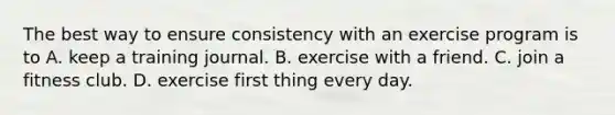 The best way to ensure consistency with an exercise program is to A. keep a training journal. B. exercise with a friend. C. join a fitness club. D. exercise first thing every day.