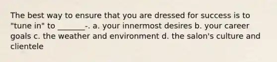 The best way to ensure that you are dressed for success is to "tune in" to _______-. a. your innermost desires b. your career goals c. the weather and environment d. the salon's culture and clientele