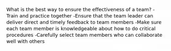 What is the best way to ensure the effectiveness of a team? -Train and practice together -Ensure that the team leader can deliver direct and timely feedback to team members -Make sure each team member is knowledgeable about how to do critical procedures -Carefully select team members who can collaborate well with others