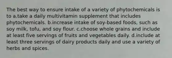 The best way to ensure intake of a variety of phytochemicals is to a.take a daily multivitamin supplement that includes phytochemicals. b.increase intake of soy-based foods, such as soy milk, tofu, and soy flour. c.choose whole grains and include at least five servings of fruits and vegetables daily. d.include at least three servings of dairy products daily and use a variety of herbs and spices.