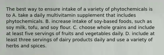 The best way to ensure intake of a variety of phytochemicals is to A. take a daily multivitamin supplement that includes phytochemicals. B. increase intake of soy-based foods, such as soy milk, tofu, and soy flour. C. choose whole grains and include at least five servings of fruits and vegetables daily. D. include at least three servings of dairy products daily and use a variety of herbs and spices.