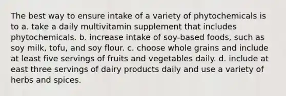 The best way to ensure intake of a variety of phytochemicals is to a. take a daily multivitamin supplement that includes phytochemicals. b. increase intake of soy-based foods, such as soy milk, tofu, and soy flour. c. choose whole grains and include at least five servings of fruits and vegetables daily. d. include at east three servings of dairy products daily and use a variety of herbs and spices.