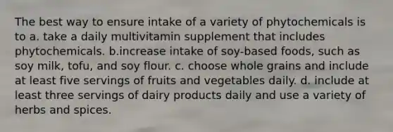 The best way to ensure intake of a variety of phytochemicals is to a. take a daily multivitamin supplement that includes phytochemicals. b.increase intake of soy-based foods, such as soy milk, tofu, and soy flour. c. choose whole grains and include at least five servings of fruits and vegetables daily. d. include at least three servings of dairy products daily and use a variety of herbs and spices.