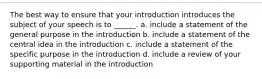 The best way to ensure that your introduction introduces the subject of your speech is to ______. a. include a statement of the general purpose in the introduction b. include a statement of the central idea in the introduction c. include a statement of the specific purpose in the introduction d. include a review of your supporting material in the introduction