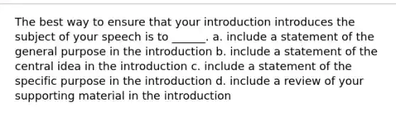 The best way to ensure that your introduction introduces the subject of your speech is to ______. a. include a statement of the general purpose in the introduction b. include a statement of the <a href='https://www.questionai.com/knowledge/k3Wpke6iqr-central-idea' class='anchor-knowledge'>central idea</a> in the introduction c. include a statement of the specific purpose in the introduction d. include a review of your supporting material in the introduction