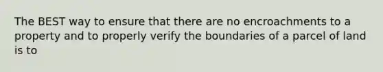 The BEST way to ensure that there are no encroachments to a property and to properly verify the boundaries of a parcel of land is to