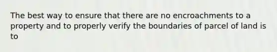 The best way to ensure that there are no encroachments to a property and to properly verify the boundaries of parcel of land is to