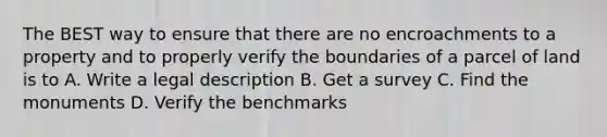 The BEST way to ensure that there are no encroachments to a property and to properly verify the boundaries of a parcel of land is to A. Write a legal description B. Get a survey C. Find the monuments D. Verify the benchmarks