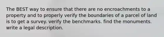 The BEST way to ensure that there are no encroachments to a property and to properly verify the boundaries of a parcel of land is to get a survey. verify the benchmarks. find the monuments. write a legal description.